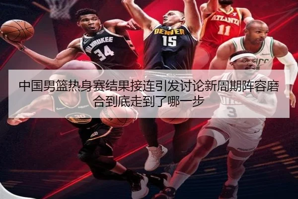 中国男篮热身赛结果接连引发讨论新周期阵容磨合到底走到了哪一步（kaiyun）